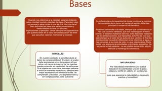 CLARIDAD
Cuando nos referimos a la claridad, estamos tratando
sobre claridad mental o claridad de ideas. Para decir algo
es necesario saber antes lo que se dirá. Hay que tener
bien definidas las ideas que serán presentadas y
desarrolladas durante un discurso.
explicaciones y ejemplos claros siempre son agradecidos
por quienes están en la nada sencilla situación de tener
que escuchar, razonar, memorizar y recordar.
SENCILLEZ
En nuestro contexto, la sencillez alude al
factor de comprensibilidad. Es decir, el orador
debe expresarse en un lenguaje en el que
todos o al menos la mayoría de los oyentes,
pueden entender sin necesidad de esforzarse.
Si el objetivo es comunicar mensajes valiosos
e influir de maneras especificas, siempre será
mejor expresarse con términos fáciles de
comprender y recordar. Una expresión llana y
sin complicaciones, será suficiente
COHERENCIA
La coherencia es la capacidad de iniciar. continuar y culminar
la exposición de un tema, sin perder el sentido de la idea
principal ni romper el hilo temático.
Podemos desarrollar sub-ideas, siempre que conservemos un
riel, una columna vertebral, que nos mantenga en el tema
central. Si estamos hablando del mar, evite desviarse hablando
de las embarcaciones, sus tripulantes, la forma de vida que
estos tengan y el color de los autos de sus vecinos. al final los
interlocutores no podrán diferenciar sinos referimos al agua, a
las personas, a su modo de vida, o a sus relacionados. Debe
existir una jerarquía de prioridades y de interés expositivo. No
se pierda en las palabras , no es posible decirlo todo. elija lo
esencial y mantenga la coherencia.
NATURALIDAD:
Por naturalidad entendemos una actitud
basada en la autenticidad y no en la pose.
relájese y confié en usted y en su discurso.
para que aparezca la naturalidad es necesario
practica y honestidad.
Bases
 