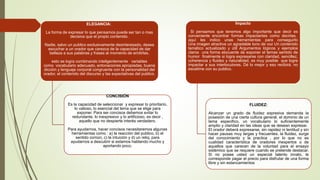 ELEGANCIA:
La forma de expresar lo que pensamos puede ser tan o mas
decisiva que el propio contenido.
Nadie, salvo un publico exclusivamente desinteresado, desea
escuchar a un orador que carezca de la capacidad de dar
belleza a sus palabras y frases al momento de emitirlas.
esto se logra combinando inteligentemente variables
como vocabulario adecuado, entonaciones apropiadas, buena
dicción y lenguaje corporal congruente con la personalidad del
orador, el contenido del discurso y las expectativas del publico.
CONCISIÓN
Es la capacidad de seleccionar y expresar lo prioritario,
lo valioso, lo esencial del tema que se elige para
exponer. Para ser concisos debemos evitar lo
redundante, lo inexpresivo y lo artificioso, es decir ,
aquello que no despierte interés verdadero.
Para ayudarnos, hacer concisos necesitaremos algunas
herramientas como : a) la reacción del publico, b) el
sentido común, c) la intuición y d) un reloj, para
ayudarnos a descubrir si estamos hablando mucho y
aportando poco.
.
Impacto
Si pensamos que tenemos algo importante que decir es
conveniente encontrar formas impactantes como decirlas,
aquí les indico unas herramientas para conseguirlo
Una imagen atractiva un agradable tono de voz Un contenido
temático actualizado y útil Argumentos lógicos y ejemplos
claros una forma elocuente de exponer el temas sentido de
humor finalmente si logra expresarse con claridad, sencillez,
coherencia y fluidez y naturalidad, es muy posible que logre
impactar a sus interlocutores. Dé lo mejor y eso recibirá. no
escatime con su publico.
FLUIDEZ:
Alcanzar un grado de fluidez expresiva demanda la
posesión de una cierta cultura general, el dominio de un
tema especifico, un vocabulario lo suficientemente
amplio y claridad en las ideas que se desean expresar.
El orador deberá expresarse, sin rapidez ni lentitud y sin
hacer pausas muy largas y frecuentes. la fluidez, surge
del conocimiento y la practica , por lo que no es
cualidad característica de oradores inexpertos o de
aquellos que carecen de la voluntad para el ensayo
sistémico que se requiere cuando se pretende destacar.
Si no posee usted un especial talento innato, le
corresponde pagar el precio para disfrutar de una forma
libre y sin estancamientos
 
