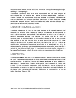 soluciones en el ámbito de las relaciones humanas, principalmente en psicología, 
sociología y antropología.9 
Finalmente, podemos decir que esta herramienta es útil para ampliar el 
conocimiento en un entorno real, desde múltiples posibilidades, variables y 
fuentes, porque con este método se puede analizar un problema, determinar el 
método de análisis así como las diferentes alternativas o cursos de acción para el 
problema a resolver; es decir, estudiarlo desde todos los ángulos posibles; y por 
último, tomar decisiones objetivas y viables. 
2.2.2 FUNCIÓN EN EL MEDIO ACADÉMICO 
El método del estudio de caso es muy poco utilizado en el medio académico. Sin 
embargo, en algunas áreas de estudio como la psicología y la antropología, se 
utiliza como una de las herramientas para el análisis de situaciones hipotéticas y 
generar soluciones viables. Por ejemplo, es común que en el área de 
administración se estudien casos de empresas que fallaron, así el alumno tiene 
que analizar el por qué de este error y cómo se podría solucionar. En otras 
palabras, la función en el ámbito académico del estudio de caso es fomentar el 
análisis para comprender fenómenos verosímiles de la actualidad, con el fin de 
proporcionar herramientas, como conceptos teóricos, que ayuden a comprender o 
solucionar el problema. Finalmente, es importante mencionar que los estándares o 
las especificaciones del estudio de caso, varían de acuerdo con las disciplinas. 
2.2.3 ESTRUCTURA 
Realmente no existe una estructura determinada para la elaboración de un estudio 
de caso. Por ejemplo, la extensión de éste depende de diferentes factores como el 
caso en cuestión, el área disciplinar a la que éste pertenece, el autor del estudio, 
la finalidad y los receptores ideales. Sin embargo, hay que tomar en cuenta que 
existen cinco componentes esenciales para este género escrito: preguntas de 
investigación, proposiciones teóricas, unidades de análisis, vinculación lógica de 
los datos a las preguntas formuladas y finalmente, la interpretación de dichos 
datos (Martínez, Carazo, 179) 
9 http://www.udlap.mx/intranetWeb/centrodeescritura/files/notascompletas 
 