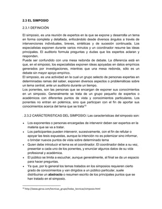 2.3 EL SIMPOSIO 
2.3.1 DEFINICIÓN 
El simposio, es una reunión de expertos en la que se expone y desarrolla un tema 
en forma completa y detallada, enfocándolo desde diversos ángulos a través de 
intervenciones individuales, breves, sintéticas y de sucesión continuada. Los 
especialistas exponen durante varios minutos y un coordinador resume las ideas 
principales. El auditorio formula preguntas y dudas que los expertos aclaran y 
responden. 
Puede ser confundido con una mesa redonda de debate. La diferencia está en 
que, en el simposio, los especialistas exponen ideas apoyadas en datos empíricos 
generados por investigaciones, mientras que una mesa redonda, sólo es un 
debate sin mayor apoyo empírico. 
El simposio, es una actividad en la cual un grupo selecto de personas expertas en 
determinadas ramas del saber, exponen diversos aspectos o problemáticas sobre 
un tema central, ante un auditorio durante un tiempo. 
Los ponentes, son las personas que se encargan de exponer sus conocimientos 
en un simposio. Generalmente se trata de un grupo pequeño de expertos o 
académicos con diferentes puntos de vista y conocimientos particulares. Los 
ponentes no entran en polémica, sino que participan con el fin de aportar sus 
conocimientos acerca del tema que se trata10 
. 2.3.2 CARÁCTERISTICAS DEL SIMPOSIO: Las características del simposio son: 
 Los exponentes o personas encargadas de intervenir deben ser expertos en la 
materia que se va a tratar. 
 Los participantes pueden intervenir, sucesivamente, con el fin de refutar o 
apoyar las tesis expuestas, aunque la intención no es polemizar sino informar, 
o brindar nuevos puntos de vista sobre determinado tema 
 Quien debe introducir el tema es el coordinador. El coordinador debe a su vez, 
presentar a cada uno de los ponentes, y enunciar algunos datos de su vida 
profesional y académica. 
 El público se limita a escuchar, aunque generalmente, al final se da un espacio 
para hacer preguntas. 
 Ya que, por lo general los temas tratados en los simposios requieren cierto 
grado de conocimientos y van dirigidos a un público particular, suele 
distribuirse un abstracto o resumen escrito de los principales puntos que se 
han tratado en el simposio. 
10 http://www.gerza.com/tecnicas_grupo/todas_tecnicas/simposio.html 
 