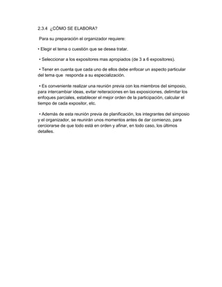 2.3.4 ¿CÓMO SE ELABORA? 
Para su preparación el organizador requiere: 
• Elegir el tema o cuestión que se desea tratar. 
• Seleccionar a los expositores mas apropiados (de 3 a 6 expositores). 
• Tener en cuenta que cada uno de ellos debe enfocar un aspecto particular 
del tema que responda a su especialización. 
• Es conveniente realizar una reunión previa con los miembros del simposio, 
para intercambiar ideas, evitar reiteraciones en las exposiciones, delimitar los 
enfoques parciales, establecer el mejor orden de la participación, calcular el 
tiempo de cada expositor, etc. 
• Además de esta reunión previa de planificación, los integrantes del simposio 
y el organizador, se reunirán unos momentos antes de dar comienzo, para 
cerciorarse de que todo está en orden y afinar, en todo caso, los últimos 
detalles. 
 