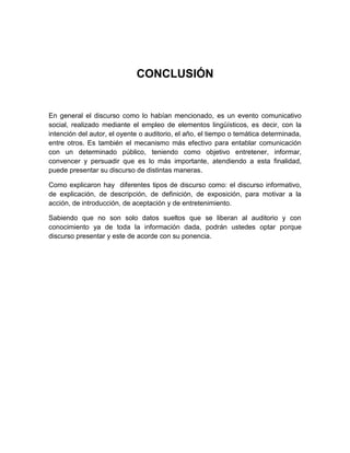 CONCLUSIÓN 
En general el discurso como lo habían mencionado, es un evento comunicativo 
social, realizado mediante el empleo de elementos lingüísticos, es decir, con la 
intención del autor, el oyente o auditorio, el año, el tiempo o temática determinada, 
entre otros. Es también el mecanismo más efectivo para entablar comunicación 
con un determinado público, teniendo como objetivo entretener, informar, 
convencer y persuadir que es lo más importante, atendiendo a esta finalidad, 
puede presentar su discurso de distintas maneras. 
Como explicaron hay diferentes tipos de discurso como: el discurso informativo, 
de explicación, de descripción, de definición, de exposición, para motivar a la 
acción, de introducción, de aceptación y de entretenimiento. 
Sabiendo que no son solo datos sueltos que se liberan al auditorio y con 
conocimiento ya de toda la información dada, podrán ustedes optar porque 
discurso presentar y este de acorde con su ponencia. 
