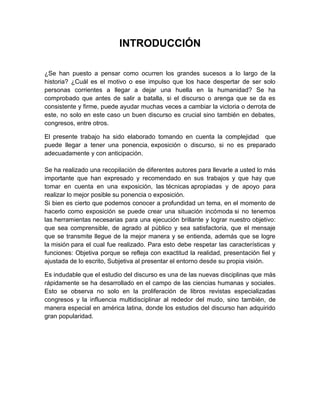 INTRODUCCIÓN 
¿Se han puesto a pensar como ocurren los grandes sucesos a lo largo de la 
historia? ¿Cuál es el motivo o ese impulso que los hace despertar de ser solo 
personas corrientes a llegar a dejar una huella en la humanidad? Se ha 
comprobado que antes de salir a batalla, si el discurso o arenga que se da es 
consistente y firme, puede ayudar muchas veces a cambiar la victoria o derrota de 
este, no solo en este caso un buen discurso es crucial sino también en debates, 
congresos, entre otros. 
El presente trabajo ha sido elaborado tomando en cuenta la complejidad que 
puede llegar a tener una ponencia, exposición o discurso, si no es preparado 
adecuadamente y con anticipación. 
Se ha realizado una recopilación de diferentes autores para llevarle a usted lo más 
importante que han expresado y recomendado en sus trabajos y que hay que 
tomar en cuenta en una exposición, las técnicas apropiadas y de apoyo para 
realizar lo mejor posible su ponencia o exposición. 
Si bien es cierto que podemos conocer a profundidad un tema, en el momento de 
hacerlo como exposición se puede crear una situación incómoda si no tenemos 
las herramientas necesarias para una ejecución brillante y lograr nuestro objetivo: 
que sea comprensible, de agrado al público y sea satisfactoria, que el mensaje 
que se transmite llegue de la mejor manera y se entienda, además que se logre 
la misión para el cual fue realizado. Para esto debe respetar las características y 
funciones: Objetiva porque se refleja con exactitud la realidad, presentación fiel y 
ajustada de lo escrito, Subjetiva al presentar el entorno desde su propia visión. 
Es indudable que el estudio del discurso es una de las nuevas disciplinas que más 
rápidamente se ha desarrollado en el campo de las ciencias humanas y sociales. 
Esto se observa no solo en la proliferación de libros revistas especializadas 
congresos y la influencia multidisciplinar al rededor del mudo, sino también, de 
manera especial en américa latina, donde los estudios del discurso han adquirido 
gran popularidad. 
 