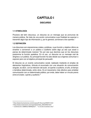 CAPÍTULO I 
DISCURSO 
1.1 ETIMOLOGÍA 
Proviene del latín discursus, un discurso es un mensaje que se pronuncia de 
manera pública. Se trata de una acción comunicativa cuya finalidad es exponer o 
transmitir algún tipo de información y, por lo general, convencer a los oyentes.1 
1.2 DEFINICIÓN 
Los discursos son exposiciones orales y públicas, cuya función y objetivo último es 
enseñar o convencer a un público o auditorio sobre algo ya sea que actué o 
piense de determinada manera.2 Es por eso que decimos que en los discursos 
predomina la función apelativa. En el uso, un discurso es un mensaje oral de 
dirigirse a un público. Su principal función ha sido desde sus orígenes comunicar o 
exponer pero con el objetivo principal de persuadir. 
El discurso es un evento comunicativo social, realizado mediante el empleo de 
elementos lingüísticos. Articula el enunciado con una situación de comunicación 
singular, es decir, con la intención del autor, el oyente o auditorio, el año, el tiempo 
o temática determinada, entre otros. Es el mecanismo más efectivo para entablar 
comunicación con un determinado público; por ende, debe haber un vínculo previo 
entre el orador, oyente y auditorio.3 
1 http://www.buenastareas.com/ensayos/El-Discurso/292071.html 
2 http://www.oratorianet.com/rsp/Index/Index_DISCURSO.html 
3 COORDINACIÓN: GABRIELA MARQUEZ T. “EL DICURSO ACADEMICO ORAL” 
 