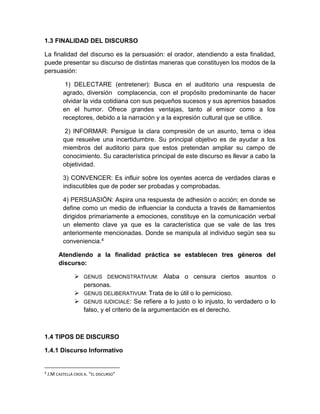 1.3 FINALIDAD DEL DISCURSO 
La finalidad del discurso es la persuasión: el orador, atendiendo a esta finalidad, 
puede presentar su discurso de distintas maneras que constituyen los modos de la 
persuasión: 
1) DELECTARE (entretener): Busca en el auditorio una respuesta de 
agrado, diversión complacencia, con el propósito predominante de hacer 
olvidar la vida cotidiana con sus pequeños sucesos y sus apremios basados 
en el humor. Ofrece grandes ventajas, tanto al emisor como a los 
receptores, debido a la narración y a la expresión cultural que se utilice. 
2) INFORMAR: Persigue la clara compresión de un asunto, tema o idea 
que resuelve una incertidumbre. Su principal objetivo es de ayudar a los 
miembros del auditorio para que estos pretendan ampliar su campo de 
conocimiento. Su característica principal de este discurso es llevar a cabo la 
objetividad. 
3) CONVENCER: Es influir sobre los oyentes acerca de verdades claras e 
indiscutibles que de poder ser probadas y comprobadas. 
4) PERSUASIÓN: Aspira una respuesta de adhesión o acción; en donde se 
define como un medio de influenciar la conducta a través de llamamientos 
dirigidos primariamente a emociones, constituye en la comunicación verbal 
un elemento clave ya que es la característica que se vale de las tres 
anteriormente mencionadas. Donde se manipula al individuo según sea su 
conveniencia.4 
Atendiendo a la finalidad práctica se establecen tres géneros del 
discurso: 
 GENUS DEMONSTRATIVUM: Alaba o censura ciertos asuntos o 
personas. 
 GENUS DELIBERATIVUM: Trata de lo útil o lo pernicioso. 
 GENUS IUDICIALE: Se refiere a lo justo o lo injusto, lo verdadero o lo 
falso, y el criterio de la argumentación es el derecho. 
1.4 TIPOS DE DISCURSO 
1.4.1 Discurso Informativo 
4 J.M CASTELLÁ CROS A. “EL DISCURSO” 
 