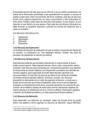 El propósito general de este discurso es informar y que el público comprenda o se 
entere de la información presentada y que generalmente no poseen, y aunque el 
público pueda tener cierto conocimiento del tema impartido, este tipo de discurso 
tendrá como objetivo proporcionar un nuevo conocimiento o bien profundizar en 
dicho tema. Existen cuatro tipos de discursos informativos: el que explica, el que 
describe, el que define y el que expone. Para cada tipo de discurso informativo se 
debe formular un propósito específico, evitando los errores de redacción que a 
veces se cometen. 5 
Los discursos informativos son: 
1. Explicación 
2. Descripción 
3. Definición 
4. Exposición 
1.4.2 Discurso de Explicación 
La finalidad del discurso de explicación es que el público comprenda las etapas de 
un proceso. La explicación es “una estrategia retórica”. Existen dos tipos de 
procesos, de explicación el natural y el artificial. 
1.4.2 Discurso de Descripción 
Este discurso pretende que el público reconstruya un evento similar al que el 
orador quiere exponer. Debe describir tamaño, forma, color, composición, edad y 
condición; este discurso está compuesto por: componente denotativo que describe 
el componente de manera objetiva y el componente connotativo que describe de 
manera subjetiva; para organizarlo el orador debe describir siguiendo una 
secuencia lógica. En este tipo de discurso se utiliza en los temas de entidades 
concretas como por ejemplo: edificios, auditorios, revistas, etc. Discurso 
descriptivo La descripción es un modo de organizar el discurso, a modo que, a 
través de los recursos que ofrece la lingüística, tales como el uso de adjetivos, 
analogías y comparaciones entre otros, se pueda aproximar a la creación de una 
“pintura” de la realidad, trazada de modo oral o escrito. Descripción objetiva: Se 
intenta reproducir la realidad tal como es. Su fin es utilitario. Descripción subjetiva 
o literaria: Su finalidad es estética y en ella predomina la función poética. 6 
1.4.3 Discurso de Definición 
Para desarrollar una definición es necesario: saber las formas como se puede 
definir una palabra y como organizar un discurso de definición. Según McEntee: 
5 http://www.tiposde.org/general/56-tipos-de-discursos/ 
6 http://www.tiposde.org/general/56-tipos-de-discursos/ 
 
