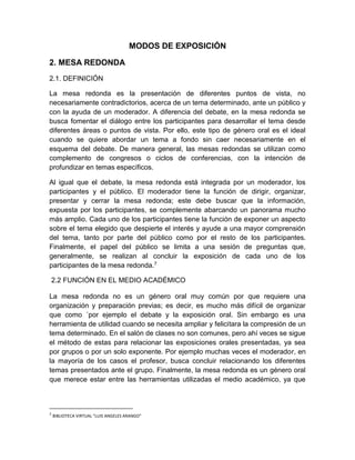 MODOS DE EXPOSICIÓN 
2. MESA REDONDA 
2.1. DEFINICIÓN 
La mesa redonda es la presentación de diferentes puntos de vista, no 
necesariamente contradictorios, acerca de un tema determinado, ante un público y 
con la ayuda de un moderador. A diferencia del debate, en la mesa redonda se 
busca fomentar el diálogo entre los participantes para desarrollar el tema desde 
diferentes áreas o puntos de vista. Por ello, este tipo de género oral es el ideal 
cuando se quiere abordar un tema a fondo sin caer necesariamente en el 
esquema del debate. De manera general, las mesas redondas se utilizan como 
complemento de congresos o ciclos de conferencias, con la intención de 
profundizar en temas específicos. 
Al igual que el debate, la mesa redonda está integrada por un moderador, los 
participantes y el público. El moderador tiene la función de dirigir, organizar, 
presentar y cerrar la mesa redonda; este debe buscar que la información, 
expuesta por los participantes, se complemente abarcando un panorama mucho 
más amplio. Cada uno de los participantes tiene la función de exponer un aspecto 
sobre el tema elegido que despierte el interés y ayude a una mayor comprensión 
del tema, tanto por parte del público como por el resto de los participantes. 
Finalmente, el papel del público se limita a una sesión de preguntas que, 
generalmente, se realizan al concluir la exposición de cada uno de los 
participantes de la mesa redonda.7 
2.2 FUNCIÓN EN EL MEDIO ACADÉMICO 
La mesa redonda no es un género oral muy común por que requiere una 
organización y preparación previas; es decir, es mucho más difícil de organizar 
que como ´por ejemplo el debate y la exposición oral. Sin embargo es una 
herramienta de utilidad cuando se necesita ampliar y felicitara la compresión de un 
tema determinado. En el salón de clases no son comunes, pero ahí veces se sigue 
el método de estas para relacionar las exposiciones orales presentadas, ya sea 
por grupos o por un solo exponente. Por ejemplo muchas veces el moderador, en 
la mayoría de los casos el profesor, busca concluir relacionando los diferentes 
temas presentados ante el grupo. Finalmente, la mesa redonda es un género oral 
que merece estar entre las herramientas utilizadas el medio académico, ya que 
7 BIBLIOTECA VIRTUAL “LUIS ANGELES ARANGO” 
 
