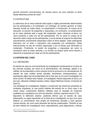 permite transmitir conocimientos, de manera activa, así cono estudiar un tema 
desde diferentes puntos de vista.8 
2.3 ESTRUCTURA 
La estructura de la mesa redonda está sujeta a reglas previamente determinadas 
por los participantes y el moderador; sin embargo, de manera general, la mesa 
redonda consta de cuatro fases: La presentación e introducción, el cuerpo de la 
discusión, la sección de preguntas y respuestas y la conclusión. La presentación 
de la mesa redonda está a cargo del moderador, quien introduce el tema, así 
como presenta a cada uno de los participantes. Por su parte el cuerpo de la 
discusión está a cargo de los participantes, y es de donde se expone los diferentes 
acercamientos previamente preparados sobre el tema elegido. Cada participante 
interviene con un texto o exposición oral preparada con anticipación. Estas 
intervenciones se dan de manera organizada y con el tiempo que administra el 
moderador. Finalmente, la sesión de preguntas y respuestas así como la 
conclusión cierra la mesa redonda, y su función es aclarar duda como resumir y 
relacionar lo expuesto por cada uno de los participantes. 
2.2 ESTUDIO DEL CASO 
2.2.1 DEFINICIÓN 
El estudio de caso es una herramienta de investigación fundamental en el área de 
las ciencias sociales, así como en la administración. Sin embargo, debido a su 
utilidad, se ha expandido a otros campos como la economía o la mercadotecnia. El 
estudio de caso analiza temas actuales, fenómenos contemporáneos, que 
representan algún tipo de problemática de la vida real, en la cual el investigador no 
tiene control. Al utilizar este método, el investigador intenta responder el cómo y el 
por qué, utilizando múltiples fuentes y datos. Según Martínez Carazo, el estudio de 
caso es: 
una estrategia de investigación dirigida a comprender las dinámicas presentes en 
contextos singulares, la cual podría tratarse del estudio de un único caso o de 
varios casos, combinando distintos métodos para la recogida de evidencia 
cualitativa y/o cuantitativa con el fin de describir, verificar o generar teoría (174). 
Siguiendo la definición anterior, podemos afirmar que el estudio de caso 
desempeña un papel importante en el área de la investigación ya que sirve para 
obtener un conocimiento más amplio de fenómenos actuales y para generar 
nuevas teorías, así como para descartar las teorías inadecuadas. También el uso 
de este método de investigación sirve, especialmente, para diagnosticar y ofrecer 
8 http://www.slideshare.net/aeba/mesa-redonda 
 
