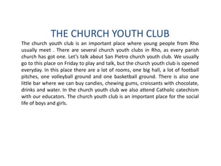 THE CHURCH YOUTH CLUB
The church youth club is an important place where young people from Rho
usually meet . There are several church youth clubs in Rho, as every parish
church has got one. Let’s talk about San Pietro church youth club. We usually
go to this place on Friday to play and talk, but the church youth club is opened
everyday. In this place there are a lot of rooms, one big hall, a lot of football
pitches, one volleyball ground and one basketball ground. There is also one
little bar where we can buy candies, chewing gums, croissants with chocolate,
drinks and water. In the church youth club we also attend Catholic catechism
with our educators. The church youth club is an important place for the social
life of boys and girls.
 