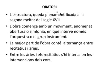 ORATORI
• L'estructura, queda plenament fixada a la
segona meitat del segle XVII.
• L'obra comença amb un moviment, anomenat
obertura o simfonia, en què intervé només
l'orquestra o el grup instrumental.
• La major part de l'obra conté alternança entre
recitatius i àries.
• Entre les àries i els recitatius s'hi intercalen les
intervencions dels cors.
• .
 