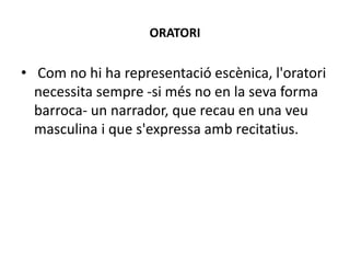 ORATORI
• Com no hi ha representació escènica, l'oratori
necessita sempre -si més no en la seva forma
barroca- un narrador, que recau en una veu
masculina i que s'expressa amb recitatius.
 