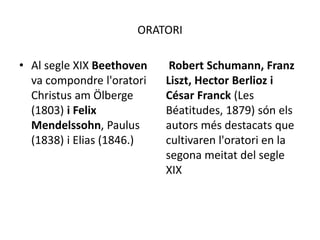 ORATORI
• Al segle XIX Beethoven
va compondre l'oratori
Christus am Ölberge
(1803) i Felix
Mendelssohn, Paulus
(1838) i Elias (1846.)
Robert Schumann, Franz
Liszt, Hector Berlioz i
César Franck (Les
Béatitudes, 1879) són els
autors més destacats que
cultivaren l'oratori en la
segona meitat del segle
XIX
 