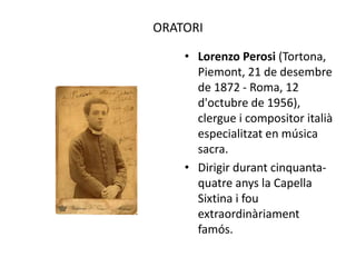 ORATORI
• Lorenzo Perosi (Tortona,
Piemont, 21 de desembre
de 1872 - Roma, 12
d'octubre de 1956),
clergue i compositor italià
especialitzat en música
sacra.
• Dirigir durant cinquanta-
quatre anys la Capella
Sixtina i fou
extraordinàriament
famós.
 
