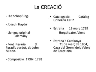 La CREACIÓ
- Die Schöpfung.
- Joseph Haydn
- Llengua original
alemany
- Font literària El
Paradís perdut, de John
Milton.
- Composició 1796 i 1798
• Catalogació Catàleg
Hoboken XXI:2
• Estrena 19 març 1799
Burgtheater, Viena
• Estrena a Catalunya
21 de març de 1804,
Casa del Gremi dels Velers
de Barcelona
 