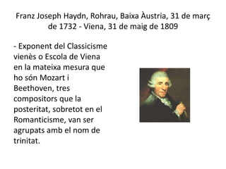 Franz Joseph Haydn, Rohrau, Baixa Àustria, 31 de març
de 1732 - Viena, 31 de maig de 1809
- Exponent del Classicisme
vienès o Escola de Viena
en la mateixa mesura que
ho són Mozart i
Beethoven, tres
compositors que la
posteritat, sobretot en el
Romanticisme, van ser
agrupats amb el nom de
trinitat.
 