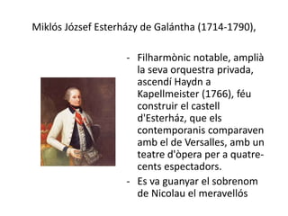 Miklós József Esterházy de Galántha (1714-1790),
- Filharmònic notable, amplià
la seva orquestra privada,
ascendí Haydn a
Kapellmeister (1766), féu
construir el castell
d'Esterház, que els
contemporanis comparaven
amb el de Versalles, amb un
teatre d'òpera per a quatre-
cents espectadors.
- Es va guanyar el sobrenom
de Nicolau el meravellós
 