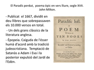 El Paradís perdut, poema èpic en vers lliure, segle XVII.
John Milton.
- Publicat el 1667, dividit en
deu llibres que sobrepassaven
els 10.000 versos en total.
- Un dels grans clàssics de la
literatura anglesa.
- Épopeia. Caiguda de l'ésser
humà d'acord amb la tradició
judeocristiana. Temptació de
Satanàs a Adam i Eva i la
posterior expulsió del Jardí de
l'Edèn.
 