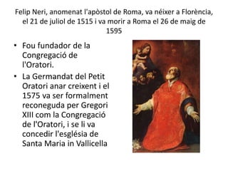 Felip Neri, anomenat l'apòstol de Roma, va néixer a Florència,
el 21 de juliol de 1515 i va morir a Roma el 26 de maig de
1595
• Fou fundador de la
Congregació de
l'Oratori.
• La Germandat del Petit
Oratori anar creixent i el
1575 va ser formalment
reconeguda per Gregori
XIII com la Congregació
de l'Oratori, i se li va
concedir l'església de
Santa Maria in Vallicella
 