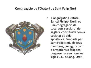 Congregació de l'Oratori de Sant Felip Neri
• Congregatio Oratorii
Sancti Philippi Nerii, és
una congregació de
sacerdots seculars i de
seglars, constituïda com a
societat de vida
apostòlica. Fundada per
Sant Felip Neri, els seus
membres, coneguts com
a oratorians o felipons,
posposen al seu nom les
sigles C.O. o Cong. Orat.
 