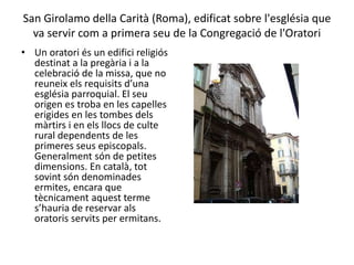 San Girolamo della Carità (Roma), edificat sobre l'església que
va servir com a primera seu de la Congregació de l'Oratori
• Un oratori és un edifici religiós
destinat a la pregària i a la
celebració de la missa, que no
reuneix els requisits d’una
església parroquial. El seu
origen es troba en les capelles
erigides en les tombes dels
màrtirs i en els llocs de culte
rural dependents de les
primeres seus episcopals.
Generalment són de petites
dimensions. En català, tot
sovint són denominades
ermites, encara que
tècnicament aquest terme
s’hauria de reservar als
oratoris servits per ermitans.
 