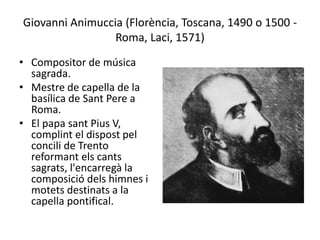 Giovanni Animuccia (Florència, Toscana, 1490 o 1500 -
Roma, Laci, 1571)
• Compositor de música
sagrada.
• Mestre de capella de la
basílica de Sant Pere a
Roma.
• El papa sant Pius V,
complint el dispost pel
concili de Trento
reformant els cants
sagrats, l'encarregà la
composició dels himnes i
motets destinats a la
capella pontifical.
 