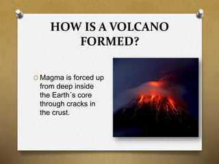 HOW IS A VOLCANO
FORMED?
O Magma is forced up
from deep inside
the Earth´s core
through cracks in
the crust.