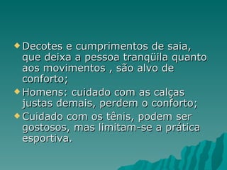  Decotes  e cumprimentos de saia,
  que deixa a pessoa tranqüila quanto
  aos movimentos , são alvo de
  conforto;
 Homens: cuidado com as calças
  justas demais, perdem o conforto;
 Cuidado com os tênis, podem ser
  gostosos, mas limitam-se a prática
  esportiva.
 