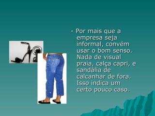 - Por mais que a
  empresa seja
  informal, convém
  usar o bom senso.
  Nada de visual
  praia, calça capri, e
  sandália de
  calcanhar de fora.
  Isso indica um
  certo pouco caso.
 