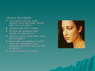 -JÓIAS E BIJUTERIAS
 você pode usá-las, mas
   sempre com discrição; afinal
   não irá a um baile;
 relógios são bem vindos;
 brincos de qualquer tipo,
   desde que pequenos;
 aliança, anéis, tudo bem, mas
   sem exagero;
 Para falar em público, o colar
   deve ser substituído por
   pequena corrente com ou sem
   pingente.
 A argola deve ser menor.
 