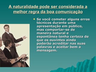 A naturalidade pode ser considerada a
  melhor regra da boa comunicação
              Se você cometer alguns erros
               técnicos durante uma
               apresentação em público,
               mas comportar-se de
               maneira natural e
               espontânea tenha certeza de
               que os ouvintes ainda
               poderão acreditar nas suas
               palavras e aceitar bem a
               mensagem.
 