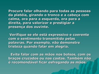 Procure falar olhando para todas as pessoas
da platéia, girando o tronco e a cabeça com
calma, ora para a esquerda, ora para a
direita, para valorizar e prestigiar a
presença dos ouvinte.

 Verifique se ele está expressivo e coerente
com o sentimento transmitido pelas
palavras. Por exemplo, não demonstre
tristeza quando falar em alegria.

 Evite falar com as mãos nos bolsos, com os
braços cruzados ou nas costas. Também não
é recomendável ficar esfregando as mãos.
 