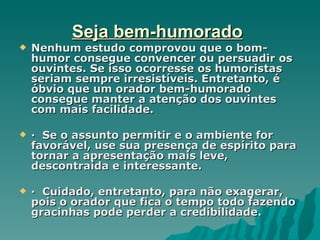 Seja bem-humorado
   Nenhum estudo comprovou que o bom-
    humor consegue convencer ou persuadir os
    ouvintes. Se isso ocorresse os humoristas
    seriam sempre irresistíveis. Entretanto, é
    óbvio que um orador bem-humorado
    consegue manter a atenção dos ouvintes
    com mais facilidade.

   · Se o assunto permitir e o ambiente for
    favorável, use sua presença de espírito para
    tornar a apresentação mais leve,
    descontraída e interessante.

   · Cuidado, entretanto, para não exagerar,
    pois o orador que fica o tempo todo fazendo
    gracinhas pode perder a credibilidade.
 