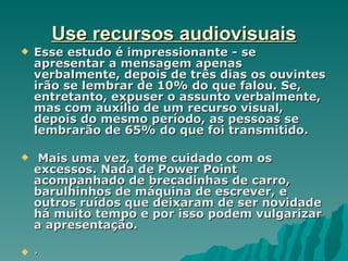 Use recursos audiovisuais
   Esse estudo é impressionante - se
    apresentar a mensagem apenas
    verbalmente, depois de três dias os ouvintes
    irão se lembrar de 10% do que falou. Se,
    entretanto, expuser o assunto verbalmente,
    mas com auxílio de um recurso visual,
    depois do mesmo período, as pessoas se
    lembrarão de 65% do que foi transmitido.

    Mais uma vez, tome cuidado com os
    excessos. Nada de Power Point
    acompanhado de brecadinhas de carro,
    barulhinhos de máquina de escrever, e
    outros ruídos que deixaram de ser novidade
    há muito tempo e por isso podem vulgarizar
    a apresentação.

   ·
 