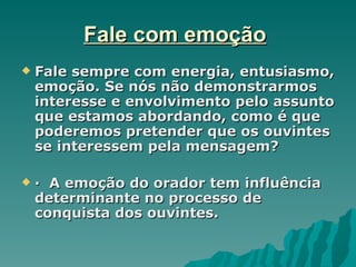 Fale com emoção
   Fale sempre com energia, entusiasmo,
    emoção. Se nós não demonstrarmos
    interesse e envolvimento pelo assunto
    que estamos abordando, como é que
    poderemos pretender que os ouvintes
    se interessem pela mensagem?

   · A emoção do orador tem influência
    determinante no processo de
    conquista dos ouvintes.
 