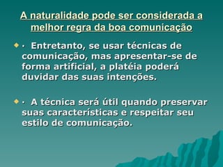 A naturalidade pode ser considerada a
      melhor regra da boa comunicação
   · Entretanto, se usar técnicas de
    comunicação, mas apresentar-se de
    forma artificial, a platéia poderá
    duvidar das suas intenções.

   · A técnica será útil quando preservar
    suas características e respeitar seu
    estilo de comunicação.
 