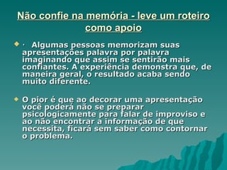 Não confie na memória - leve um roteiro
              como apoio
   · Algumas pessoas memorizam suas
    apresentações palavra por palavra
    imaginando que assim se sentirão mais
    confiantes. A experiência demonstra que, de
    maneira geral, o resultado acaba sendo
    muito diferente.

   O pior é que ao decorar uma apresentação
    você poderá não se preparar
    psicologicamente para falar de improviso e
    ao não encontrar a informação de que
    necessita, ficará sem saber como contornar
    o problema.
 