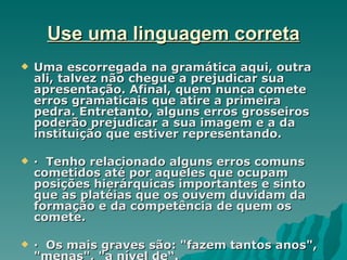 Use uma linguagem correta
   Uma escorregada na gramática aqui, outra
    ali, talvez não chegue a prejudicar sua
    apresentação. Afinal, quem nunca comete
    erros gramaticais que atire a primeira
    pedra. Entretanto, alguns erros grosseiros
    poderão prejudicar a sua imagem e a da
    instituição que estiver representando.

   · Tenho relacionado alguns erros comuns
    cometidos até por aqueles que ocupam
    posições hierárquicas importantes e sinto
    que as platéias que os ouvem duvidam da
    formação e da competência de quem os
    comete.

   · Os mais graves são: "fazem tantos anos",
    "menas", "a nível de“.
 