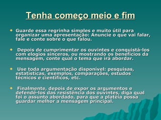 Tenha começo meio e fim
   Guarde essa regrinha simples e muito útil para
    organizar uma apresentação: Anuncie o que vai falar,
    fale e conte sobre o que falou.

    Depois de cumprimentar os ouvintes e conquistá-los
    com elogios sinceros, ou mostrando os benefícios da
    mensagem, conte qual o tema que irá abordar.

    Use toda argumentação disponível: pesquisas,
    estatísticas, exemplos, comparações, estudos
    técnicos e científicos, etc.

    Finalmente, depois de expor os argumentos e
    defendê-los das resistência dos ouvintes, diga qual
    foi o assunto abordado, para que a platéia possa
    guardar melhor a mensagem principal.
 