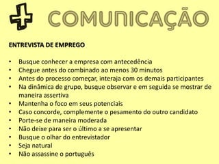 ENTREVISTA DE EMPREGO
• Busque conhecer a empresa com antecedência
• Chegue antes do combinado ao menos 30 minutos
• Antes do processo começar, interaja com os demais participantes
• Na dinâmica de grupo, busque observar e em seguida se mostrar de
maneira assertiva
• Mantenha o foco em seus potenciais
• Caso concorde, complemente o pesamento do outro candidato
• Porte-se de maneira moderada
• Não deixe para ser o último a se apresentar
• Busque o olhar do entrevistador
• Seja natural
• Não assassine o português
 