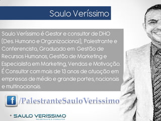 SauloVeríssimo
Saulo Veríssimo é Gestor e consultorde DHO
(Des. Humanoe Organizacional), Palestrante e
Conferencista, Graduado em Gestão de
RecursosHumanos, Gestão de Marketing e
Especialistaem Marketing, Vendas e Motivação.
É Consultorcom mais de 13 anos de atuação em
empresas de médio e grande portes, nacionais
e multinacionais.
 