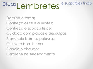 Domine o tema;
Conheça os seus ouvintes;
Conheça o espaço físico;
Cuidado com piadas e desculpas;
Pronuncie bem as palavras;
Cultive o bom humor;
Planeje o discurso;
Capriche no encerramento.
LembretesDicas e sugestões finais
 