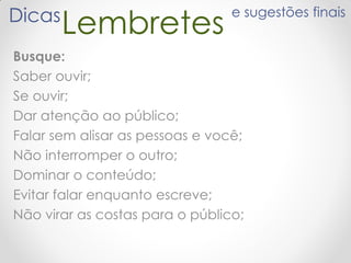 LembretesDicas e sugestões finais
Busque:
Saber ouvir;
Se ouvir;
Dar atenção ao público;
Falar sem alisar as pessoas e você;
Não interromper o outro;
Dominar o conteúdo;
Evitar falar enquanto escreve;
Não virar as costas para o público;
 