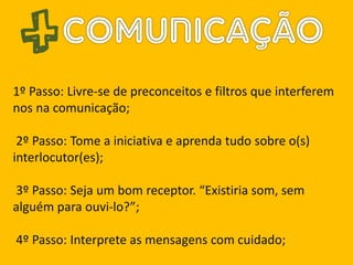 1º Passo: Livre-se de preconceitos e filtros que interferem
nos na comunicação;
2º Passo: Tome a iniciativa e aprenda tudo sobre o(s)
interlocutor(es);
3º Passo: Seja um bom receptor. “Existiria som, sem
alguém para ouvi-lo?”;
4º Passo: Interprete as mensagens com cuidado;
 