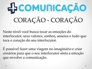 Neste nível você busca tocar as emoções do
interlocutor, seus valores, sonhos, anseios e tudo que
toca o coração do seu interlocutor.
É possível fazer uma viagem no imaginário e criar
cenários para que o seu interlocutor sinta a emoção
que envolve a comunicação.
CORAÇÃO - CORAÇÃO
 