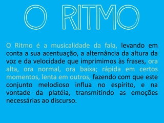 O RIT MO
O Ritmo é a musicalidade da fala, levando em
conta a sua acentuação, a alternância da altura da
voz e da velocidade que imprimimos às frases, ora
alta, ora normal, ora baixa; rápida em certos
momentos, lenta em outros, fazendo com que este
conjunto melodioso influa no espírito, e na
vontade da platéia, transmitindo as emoções
necessárias ao discurso.
 