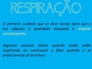 RESPIRAÇÃO
O primeiro cuidado que se deve tomar para que a
voz adquira a qualidade desejada é respirar
corretamente.
Algumas pessoas falam quando ainda estão
inspirando ou continuam a falar quando o ar
praticamente já terminou.
 