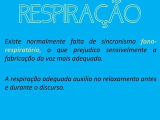 RESPIRAÇÃO
Existe normalmente falta de sincronismo fono-
respiratório, o que prejudica sensivelmente a
fabricação da voz mais adequada.
A respiração adequada auxilia no relaxamento antes
e durante o discurso.
 