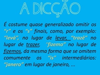 A DICÇÃO
É costume quase generalizado omitir os
“r” e os “s” finais, como, por exemplo:
“levá”, no lugar de levar, “trazê” no
lugar de trazer, “fizemo” no lugar de
fizemos, da mesma forma que se omitem
comumente os “is” intermediários:
“janero” em lugar de janeiro, ...
 