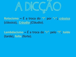 Rotacismo – É a troca do “l” por “r”; crássico
(clássico), Cráudio (Cláudio).
Lambdacismo – É a troca do “r” pelo “l”; talde
(tarde), folte (forte).
A DICÇÃO
 