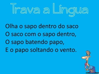 Olha o sapo dentro do saco
O saco com o sapo dentro,
O sapo batendo papo,
E o papo soltando o vento.
Trava a Língua
 